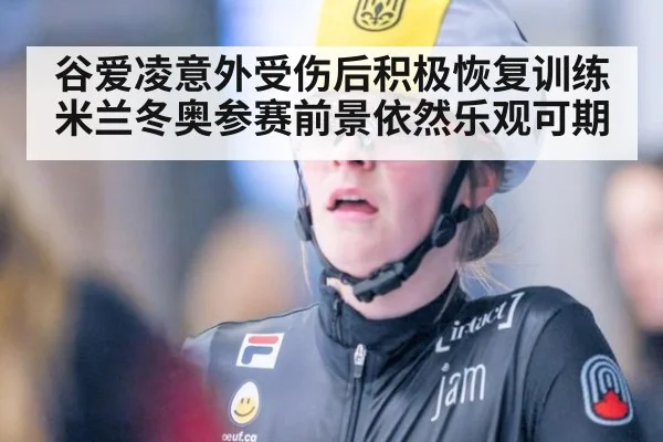 谷爱凌意外受伤后积极恢复训练米兰冬奥参赛前景依然乐观可期